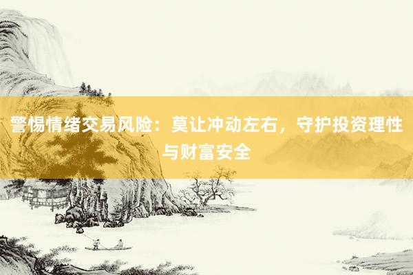警惕情绪交易风险:莫让冲动左右,守护投资理性与财富安全