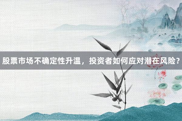 股票市场不确定性升温，投资者如何应对潜在风险？