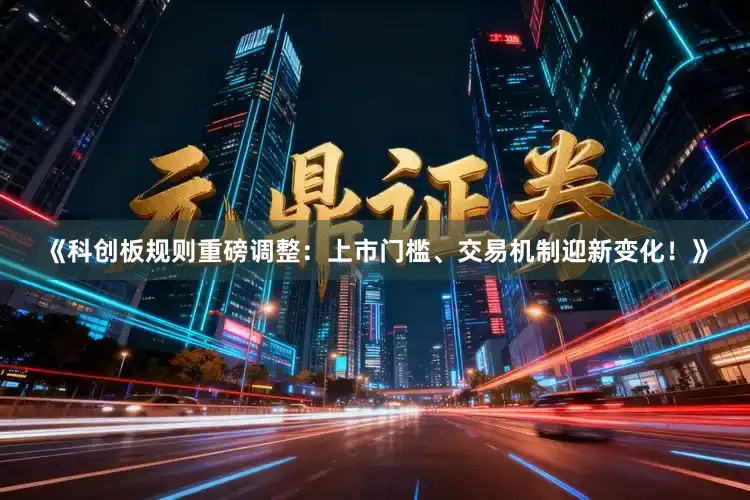 《科创板规则重磅调整:上市门槛、交易机制迎新变化!》