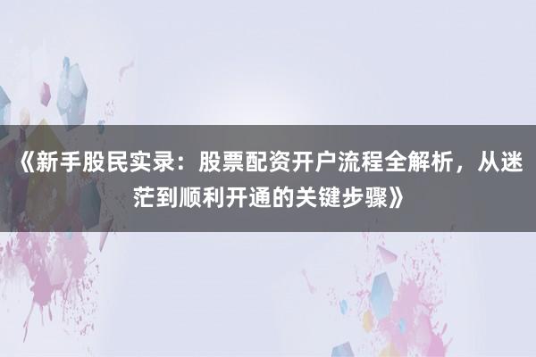 《新手股民实录：股票配资开户流程全解析，从迷茫到顺利开通的关键步骤》
