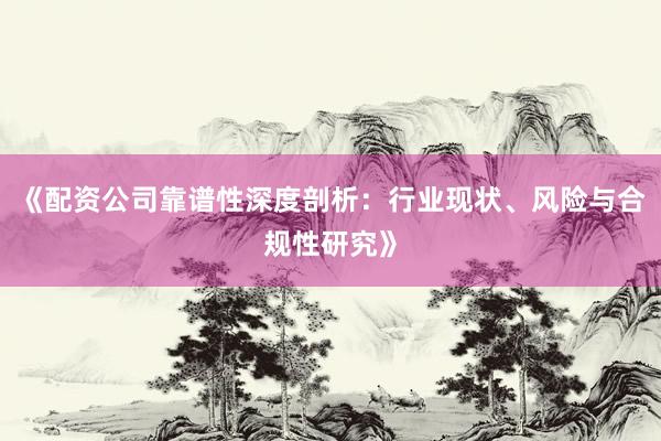 《配资公司靠谱性深度剖析：行业现状、风险与合规性研究》