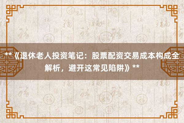 **《退休老人投资笔记：股票配资交易成本构成全解析，避开这常见陷阱》**