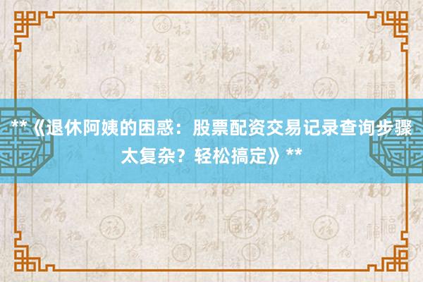 **《退休阿姨的困惑:股票配资交易记录查询步骤太复杂?轻松搞定》**