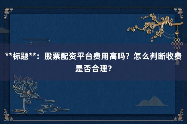 **标题**：股票配资平台费用高吗？怎么判断收费是否合理？