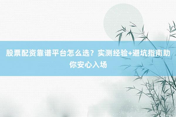 股票配资靠谱平台怎么选？实测经验+避坑指南助你安心入场