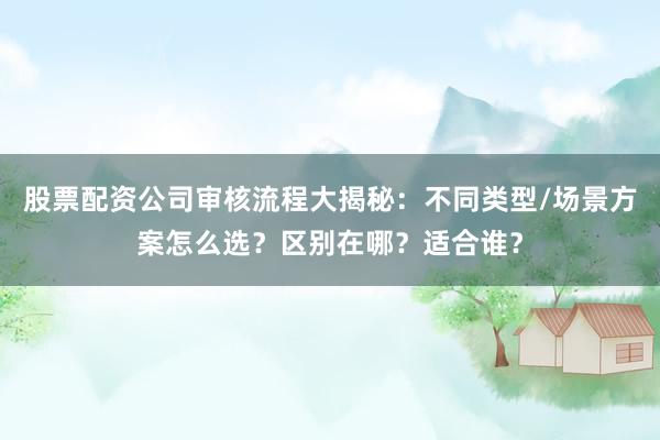股票配资公司审核流程大揭秘：不同类型/场景方案怎么选？区别在哪？适合谁？